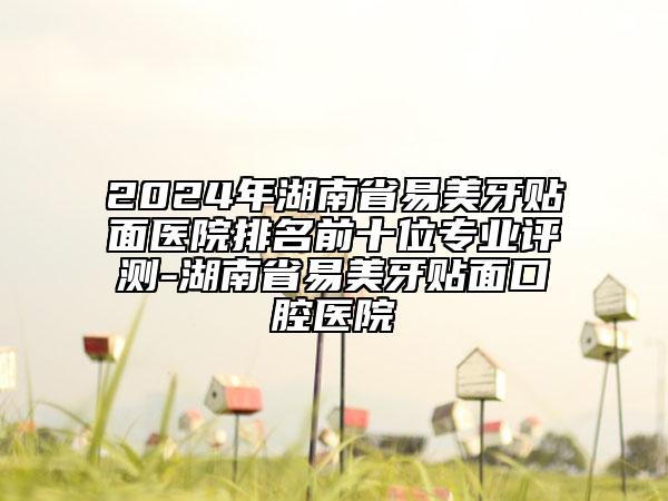 2024年湖南省易美牙贴面医院排名前十位专业评测-湖南省易美牙贴面口腔医院