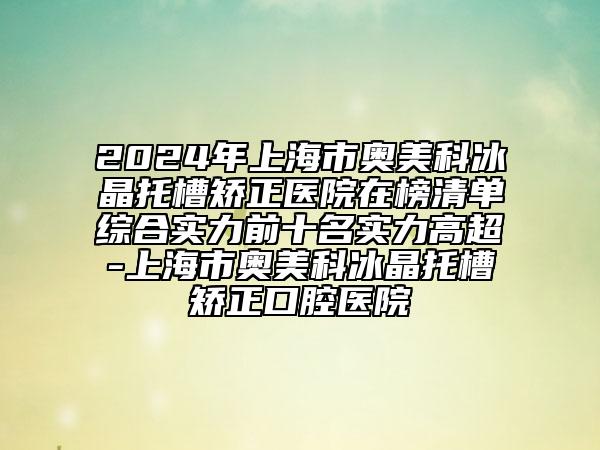 2024年上海市奥美科冰晶托槽矫正医院在榜清单综合实力前十名实力高超-上海市奥美科冰晶托槽矫正口腔医院