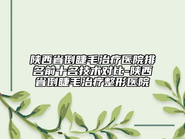 陕西省倒睫毛治疗医院排名前十名技术对比-陕西省倒睫毛治疗整形医院