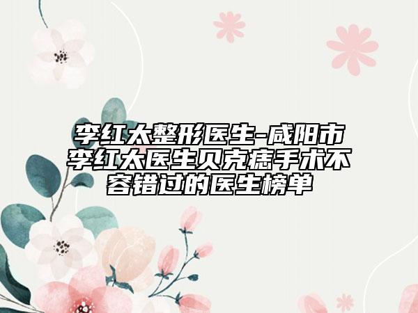 李红太整形医生-咸阳市李红太医生贝克痣手术不容错过的医生榜单