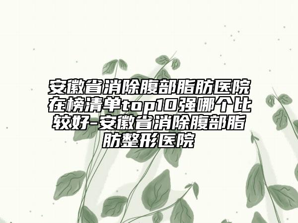 安徽省消除腹部脂肪医院在榜清单top10强哪个比较好-安徽省消除腹部脂肪整形医院