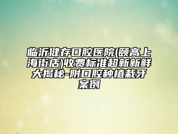 临沂健存口腔医院(颐高上海街店)收费标准超新新鲜大揭秘-附口腔种植栽牙案例