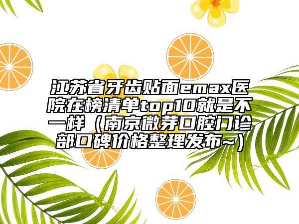 江苏省牙齿贴面emax医院在榜清单top10就是不一样（南京微芽口腔门诊部口碑价格整理发布~）