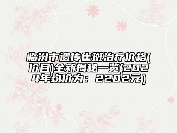 临汾市遗传雀斑治疗价格(价目)全新揭秘一览(2024年均价为：2202元）