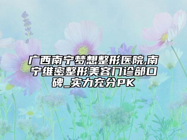 广西南宁梦想整形医院,南宁维密整形美容门诊部口碑_实力充分PK