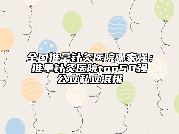 全国推拿针灸医院哪家强：推拿针灸医院top50强公立私立混排