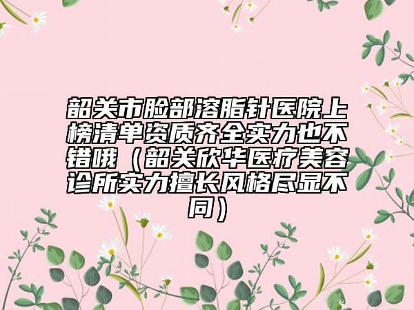 韶关市脸部溶脂针医院上榜清单资质齐全实力也不错哦（韶关欣华医疗美容诊所实力擅长风格尽显不同）