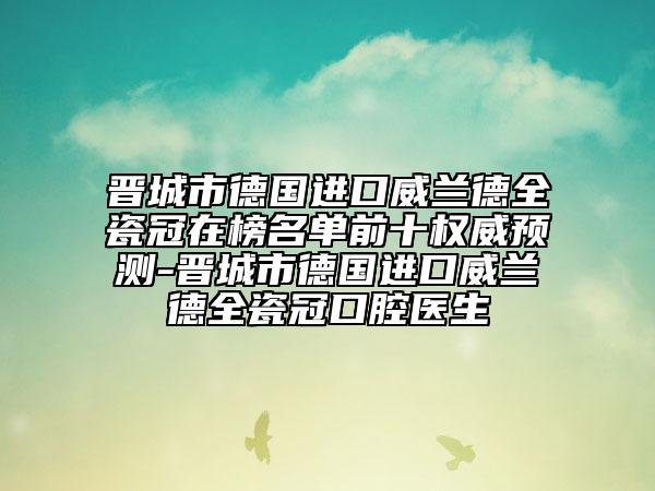 晋城市德国进口威兰德全瓷冠在榜名单前十权威预测-晋城市德国进口威兰德全瓷冠口腔医生