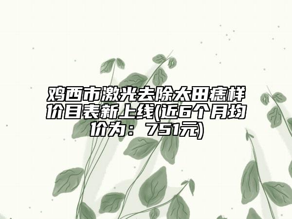 鸡西市激光去除太田痣样价目表新上线(近6个月均价为：751元)