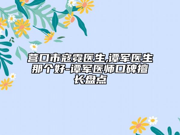 营口市寇霓医生,谭军医生那个好-谭军医师口碑擅长盘点