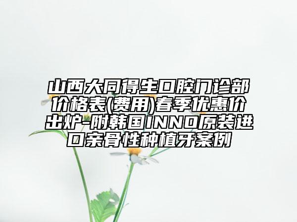 山西大同得生口腔门诊部价格表(费用)春季优惠价出炉-附韩国INNO原装进口亲骨性种植牙案例