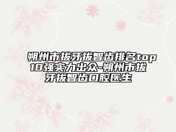 朔州市拔牙拔智齿排名top10强实力出众-朔州市拔牙拔智齿口腔医生