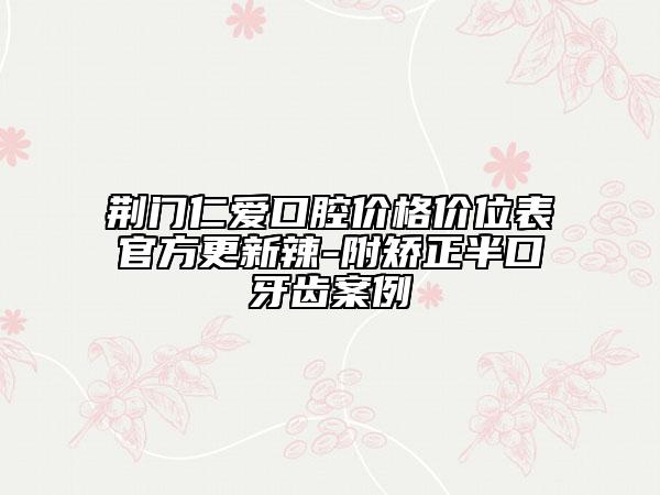 荆门仁爱口腔价格价位表官方更新辣-附矫正半口牙齿案例