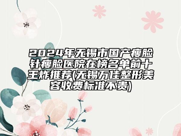 2024年无锡市国产瘦脸针瘦脸医院在榜名单前十王炸推荐(无锡万佳整形美容收费标准不贵)