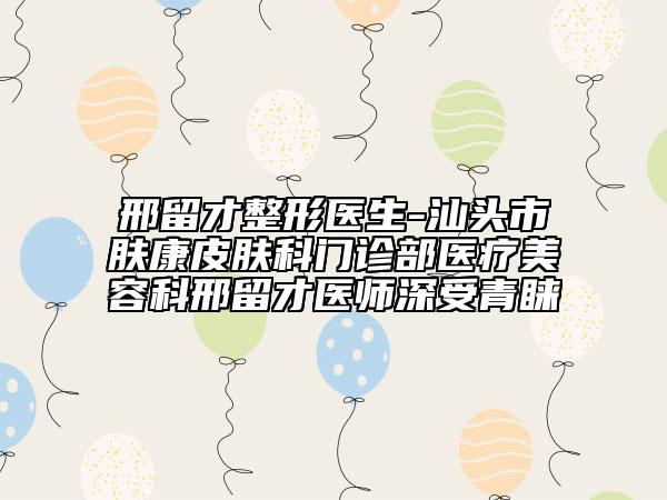 邢留才整形医生-汕头市肤康皮肤科门诊部医疗美容科邢留才医师深受青睐