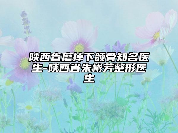 陕西省磨掉下颌骨知名医生-陕西省朱彬芳整形医生