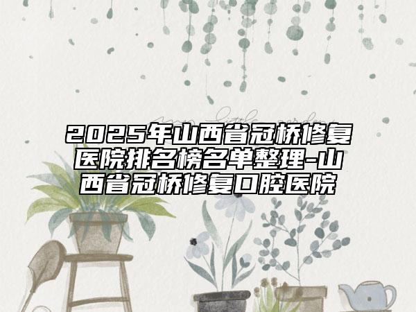 2025年山西省冠桥修复医院排名榜名单整理-山西省冠桥修复口腔医院