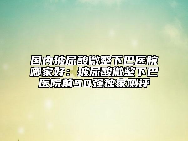 国内玻尿酸微整下巴医院哪家好：玻尿酸微整下巴医院前50强独家测评