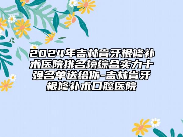 2024年吉林省牙根修补术医院排名榜综合实力十强名单送给你-吉林省牙根修补术口腔医院