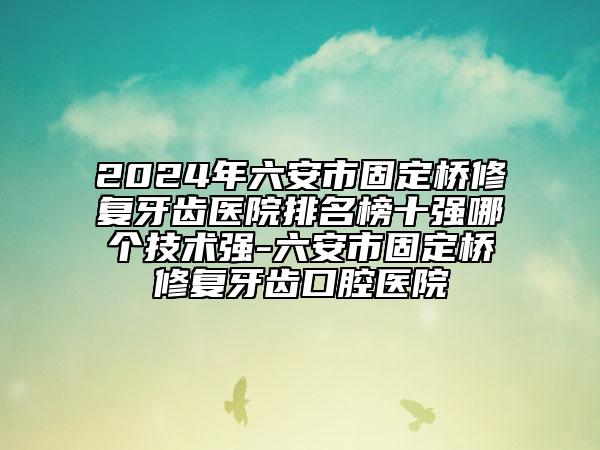 2024年六安市固定桥修复牙齿医院排名榜十强哪个技术强-六安市固定桥修复牙齿口腔医院