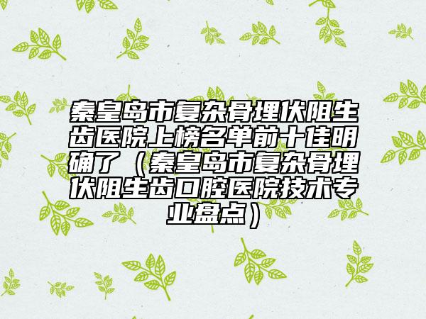 秦皇岛市复杂骨埋伏阻生齿医院上榜名单前十佳明确了（秦皇岛市复杂骨埋伏阻生齿口腔医院技术专业盘点）