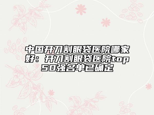 中国开刀割眼袋医院哪家好：开刀割眼袋医院top50强名单已确定