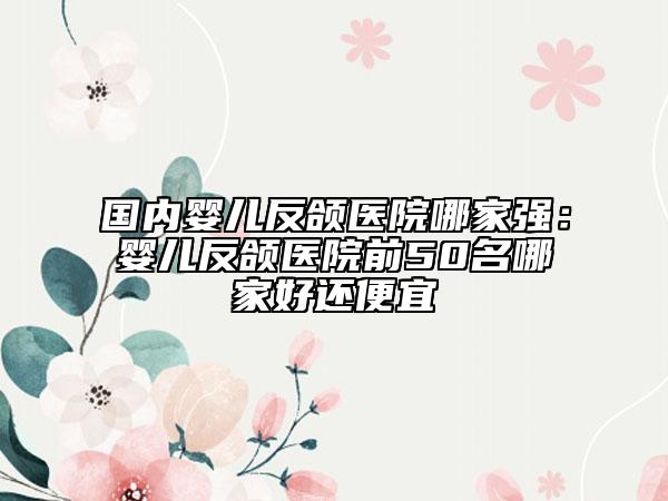 国内婴儿反颌医院哪家强：婴儿反颌医院前50名哪家好还便宜