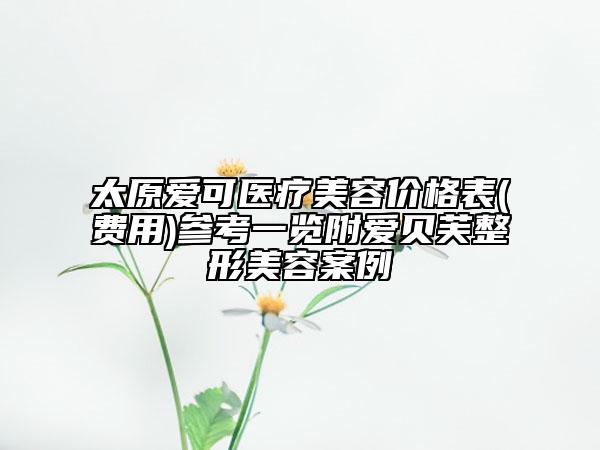 太原爱可医疗美容价格表(费用)参考一览附爱贝芙整形美容案例