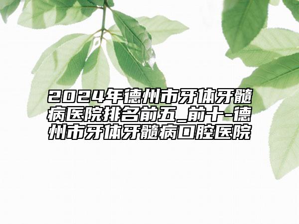 2024年德州市牙体牙髓病医院排名前五_前十-德州市牙体牙髓病口腔医院