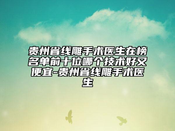 贵州省线雕手术医生在榜名单前十位哪个技术好又便宜-贵州省线雕手术医生