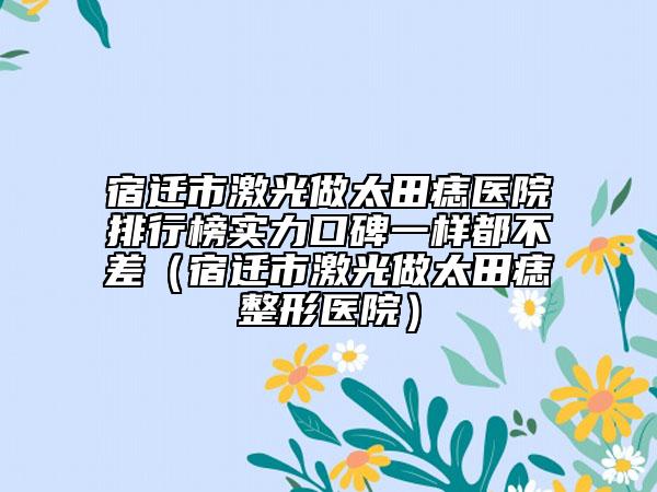 宿迁市激光做太田痣医院排行榜实力口碑一样都不差（宿迁市激光做太田痣整形医院）