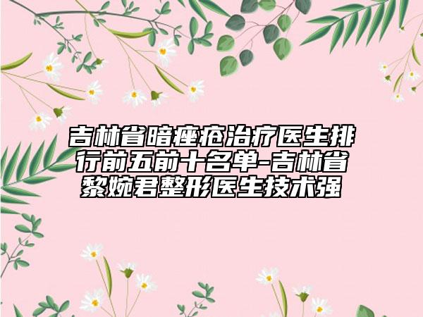 吉林省暗痤疮治疗医生排行前五前十名单-吉林省黎婉君整形医生技术强