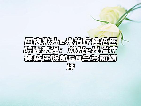 国内激光e光治疗痤疮医院哪家强：激光e光治疗痤疮医院前50名多面测评