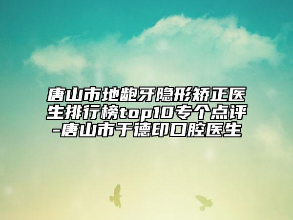 唐山市地龅牙隐形矫正医生排行榜top10专个点评-唐山市于德印口腔医生