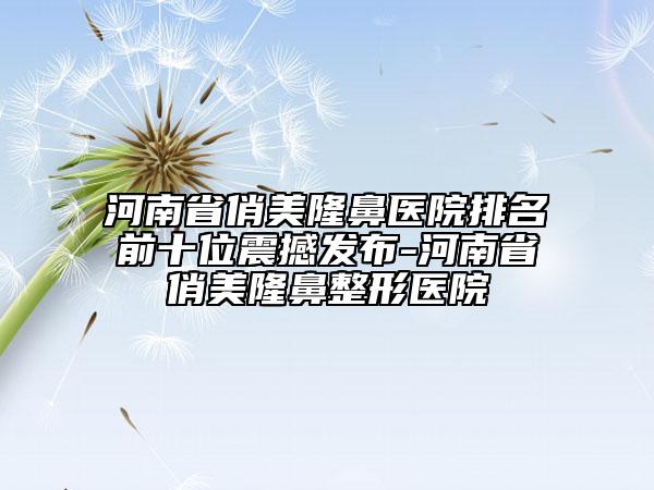 河南省俏美隆鼻医院排名前十位震撼发布-河南省俏美隆鼻整形医院