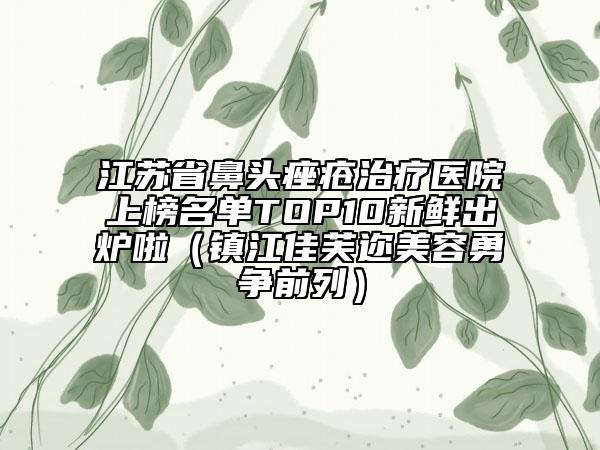 江苏省鼻头痤疮治疗医院上榜名单TOP10新鲜出炉啦（镇江佳芙迩美容勇争前列）