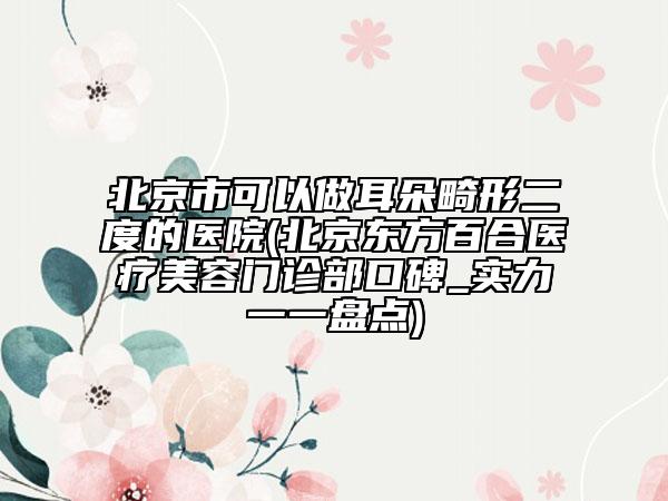 北京市可以做耳朵畸形二度的医院(北京东方百合医疗美容门诊部口碑_实力一一盘点)