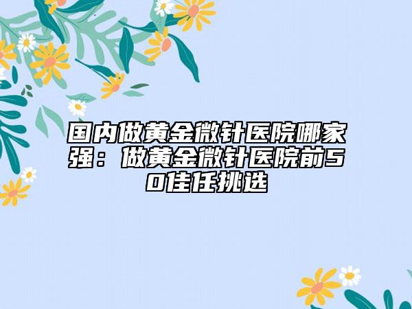 国内做黄金微针医院哪家强：做黄金微针医院前50佳任挑选