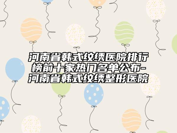 河南省韩式纹绣医院排行榜前十家热门名单公布-河南省韩式纹绣整形医院