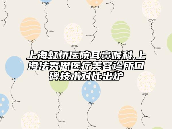 上海虹桥医院耳鼻喉科,上海法秀思医疗美容诊所口碑技术对比出炉