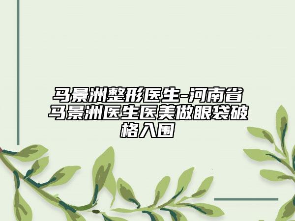 马景洲整形医生-河南省马景洲医生医美做眼袋破格入围