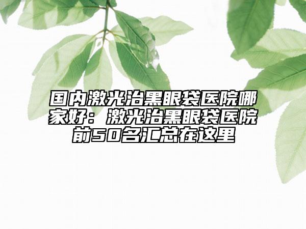 国内激光治黑眼袋医院哪家好：激光治黑眼袋医院前50名汇总在这里