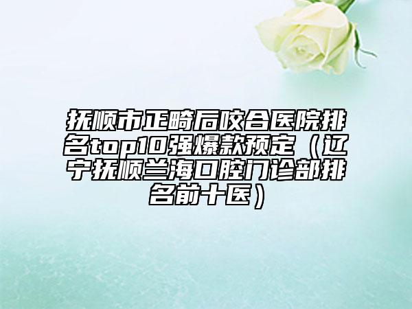 抚顺市正畸后咬合医院排名top10强爆款预定（辽宁抚顺兰海口腔门诊部排名前十医）