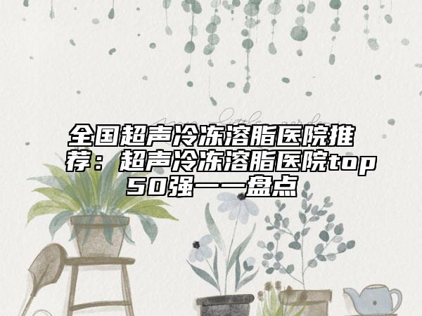 全国超声冷冻溶脂医院推荐：超声冷冻溶脂医院top50强一一盘点