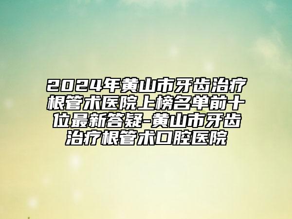 2024年黄山市牙齿治疗根管术医院上榜名单前十位最新答疑-黄山市牙齿治疗根管术口腔医院