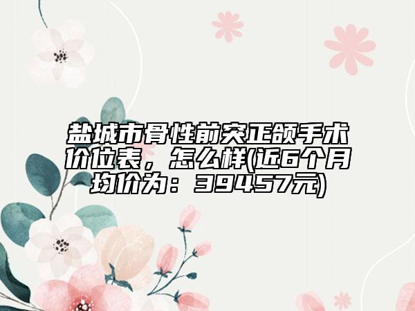 盐城市骨性前突正颌手术价位表，怎么样(近6个月均价为：39457元)