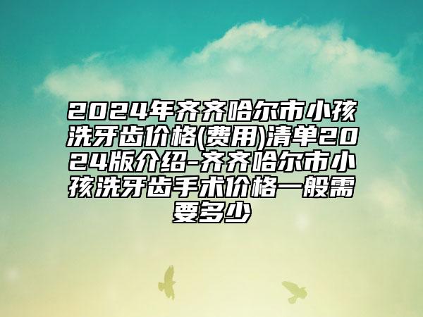 2024年齐齐哈尔市小孩洗牙齿价格(费用)清单2024版介绍-齐齐哈尔市小孩洗牙齿手术价格一般需要多少