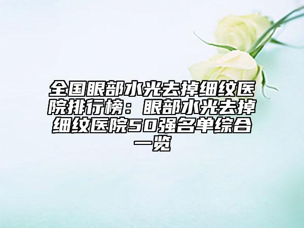 全国眼部水光去掉细纹医院排行榜：眼部水光去掉细纹医院50强名单综合一览