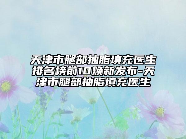 天津市腿部抽脂填充医生排名榜前10焕新发布-天津市腿部抽脂填充医生