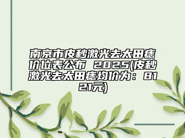 南京市皮秒激光去太田痣价位表公布 2025(皮秒激光去太田痣均价为：8121元)